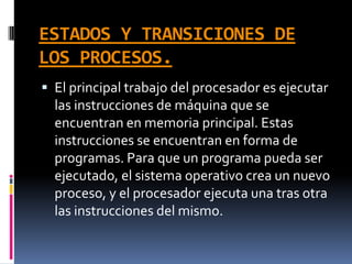ESTADOS Y TRANSICIONES DE
LOS PROCESOS.
 El principal trabajo del procesador es ejecutar
las instrucciones de máquina que se
encuentran en memoria principal. Estas
instrucciones se encuentran en forma de
programas. Para que un programa pueda ser
ejecutado, el sistema operativo crea un nuevo
proceso, y el procesador ejecuta una tras otra
las instrucciones del mismo.
 