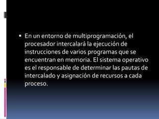  En un entorno de multiprogramación, el
procesador intercalará la ejecución de
instrucciones de varios programas que se
encuentran en memoria. El sistema operativo
es el responsable de determinar las pautas de
intercalado y asignación de recursos a cada
proceso.
 