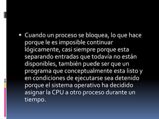  Cuando un proceso se bloquea, lo que hace
porque le es imposible continuar
lógicamente, casi siempre porque esta
separando entradas que todavía no están
disponibles, también puede ser que un
programa que conceptualmente esta listo y
en condiciones de ejecutarse sea detenido
porque el sistema operativo ha decidido
asignar la CPU a otro proceso durante un
tiempo.
 