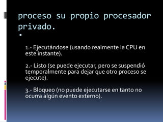 proceso su propio procesador
privado.

1.- Ejecutándose (usando realmente la CPU en
este instante).
2.- Listo (se puede ejecutar, pero se suspendió
temporalmente para dejar que otro proceso se
ejecute).
3.- Bloqueo (no puede ejecutarse en tanto no
ocurra algún evento externo).
 