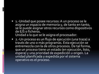  1.-Unidad que posee recursos:A un proceso se le
asigna un espacio de memoria y, de tanto en tanto,
se le puede asignar otros recursos como dispositivos
de E/S o ficheros.
Unidad a la que se le asigna el procesador:
 2.-Un proceso es un flujo de ejecución (una traza) a
través de uno o más programas. Esta ejecución se
entremezcla con la de otros procesos. De tal forma,
que un proceso tiene un estado (en ejecución, listo,
espera) y una prioridad de expedición u origen. La
unidad planificada y expedida por el sistema
operativo es el proceso.
 