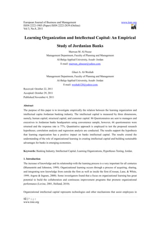 European Journal of Business and Management                                                   www.iiste.org
ISSN 2222-1905 (Paper) ISSN 2222-2839 (Online)
Vol 3, No.8, 2011


Learning Organization and Intellectual Capital: An Empirical
                                Study of Jordanian Banks
                                       Marwan M. Al-Nsour
                      Management Department, Faculty of Planning and Management
                                Al-Balqa Applied University, Assalt- Jordan
                                   E-mail: marwan_alnsour@yahoo.com.


                                               Ghazi A. Al-Weshah
                      Management Department, Faculty of Planning and Management
                                Al-Balqa Applied University, Assalt- Jordan
                                      E-mail: weshah120@yahoo.com.
Received: October 22, 2011
Accepted: October 29, 2011
Published:November 4, 2011


Abstract
The purpose of this paper is to investigate empirically the relation between the learning organization and
intellectual capita Jordanian banking industry. The intellectual capital is measured by three dimensions,
namely, human capital, structural capital, and customer capital. 86 Questionnaires are sent to managers and
executives in Jordanian banks headquarters using convenience sample, however, 66 questionnaires were
returned and the response rate is 77%. Quantitative approach is employed to test the proposed research
hypotheses; correlation analysis and regression analysis are conducted. The results support the hypothesis
that learning organization has a positive impact on banks intellectual capital. The results extend the
understanding of the role of organizational learning in creating intellectual capital and building sustainable
advantages for banks in emerging economies.


Keywords: Banking Industry, Intellectual Capital, Learning Organizations, Hypotheses Testing, Jordan.

1. Introduction
The increase of knowledge and its relationship with the learning process is a very important for all centuries
(Blumentritt and Johnston, 1999). Organizational learning occurs through a process of acquiring, sharing,
and integrating new knowledge from outside the firm as well as inside the firm (Crossan, Lane, & White,
1999; Argote & Ingram, 2000). Some investigators found that a focus on organizational learning has great
potential to build the collaboration and continuous improvement programs that promote organizational
performance (Levine, 2001, Holland, 2010).


Organizational intellectual capital represents technologies and other mechanisms that assist employees in

12 | P a g e
www.iiste.org
 