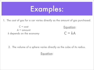 Examples:
1. The cost of gas for a car varies directly as the amount of gas purchased.

            C = cost                                Equation:
           A = amount
    k depends on the economy                         C = kA


    2. The volume of a sphere varies directly as the cube of its radius.

                                Equation:
 