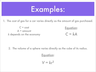 Examples:
1. The cost of gas for a car varies directly as the amount of gas purchased.

            C = cost                                Equation:
           A = amount
    k depends on the economy                         C = kA


    2. The volume of a sphere varies directly as the cube of its radius.

                                Equation:

                                V = kr3
 