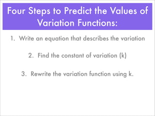 Four Steps to Predict the Values of
       Variation Functions:
1. Write an equation that describes the variation

      2. Find the constant of variation (k)


    3. Rewrite the variation function using k.
 