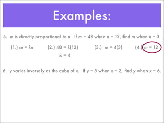 Examples:
5. m is directly proportional to n. If m = 48 when n = 12, ﬁnd m when n = 3.

    (1.) m = kn       (2.) 48 = k(12)        (3.) m = 4(3)       (4.) m = 12
                           k=4


6. y varies inversely as the cube of x. If y = 5 when x = 2, ﬁnd y when x = 6.
 