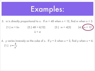Examples:
    5. m is directly proportional to n. If m = 48 when n = 12, ﬁnd m when n = 3.

        (1.) m = kn       (2.) 48 = k(12)        (3.) m = 4(3)       (4.) m = 12
                               k=4


    6. y varies inversely as the cube of x. If y = 5 when x = 2, ﬁnd y when x = 6.
               k
      (1.) y = 3
               x



€
 