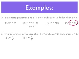 Examples:
    5. m is directly proportional to n. If m = 48 when n = 12, ﬁnd m when n = 3.

        (1.) m = kn       (2.) 48 = k(12)        (3.) m = 4(3)       (4.) m = 12
                               k=4


    6. y varies inversely as the cube of x. If y = 5 when x = 2, ﬁnd y when x = 6.
               k                   k
      (1.) y = 3          (2.) 5 = 3
               x                   2



€                     €
 