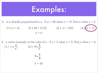 Examples:
    5. m is directly proportional to n. If m = 48 when n = 12, ﬁnd m when n = 3.

        (1.) m = kn       (2.) 48 = k(12)        (3.) m = 4(3)       (4.) m = 12
                               k=4


    6. y varies inversely as the cube of x. If y = 5 when x = 2, ﬁnd y when x = 6.
               k                   k
      (1.) y = 3          (2.) 5 = 3
               x                   2

                                  k
                               5=
                      €
                                  8
€
                               k = 40

                      €
 