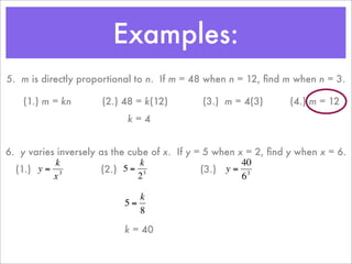 Examples:
    5. m is directly proportional to n. If m = 48 when n = 12, ﬁnd m when n = 3.

        (1.) m = kn       (2.) 48 = k(12)        (3.) m = 4(3)       (4.) m = 12
                               k=4


    6. y varies inversely as the cube of x. If y = 5 when x = 2, ﬁnd y when x = 6.
               k                   k                       40
      (1.) y = 3          (2.) 5 = 3              (3.) y = 3
               x                   2                       6

                                  k
                               5=
                      €
                                  8
€                                           €
                               k = 40

                      €
 