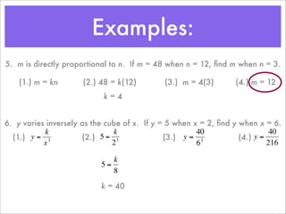 Examples:
    5. m is directly proportional to n. If m = 48 when n = 12, ﬁnd m when n = 3.

        (1.) m = kn       (2.) 48 = k(12)        (3.) m = 4(3)       (4.) m = 12
                                k=4


    6. y varies inversely as the cube of x. If y = 5 when x = 2, ﬁnd y when x = 6.
               k                   k                       40                    40
      (1.) y = 3          (2.) 5 = 3              (3.) y = 3           (4.) y =
               x                   2                       6                    216

                                  k
                               5=
                      €
                                  8
€                                            €                   €
                               k = 40

                      €
 