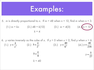 Examples:
    5. m is directly proportional to n. If m = 48 when n = 12, ﬁnd m when n = 3.

        (1.) m = kn       (2.) 48 = k(12)        (3.) m = 4(3)           (4.) m = 12
                                k=4


    6. y varies inversely as the cube of x. If y = 5 when x = 2, ﬁnd y when x = 6.
               k                   k                       40                    40
      (1.) y = 3          (2.) 5 = 3              (3.) y = 3           (4.) y =
               x                   2                       6                    216

                                  k                                                5
                               5=                                              y=
                      €
                                  8                                               27
€                                            €                   €
                               k = 40

                      €                                              €
 