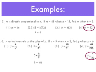 Examples:
    5. m is directly proportional to n. If m = 48 when n = 12, ﬁnd m when n = 3.

        (1.) m = kn       (2.) 48 = k(12)        (3.) m = 4(3)           (4.) m = 12
                                k=4


    6. y varies inversely as the cube of x. If y = 5 when x = 2, ﬁnd y when x = 6.
               k                   k                       40                    40
      (1.) y = 3          (2.) 5 = 3              (3.) y = 3           (4.) y =
               x                   2                       6                    216

                                  k                                                5
                               5=                                              y=
                      €
                                  8                                               27
€                                            €                   €
                               k = 40

                      €                                              €
 