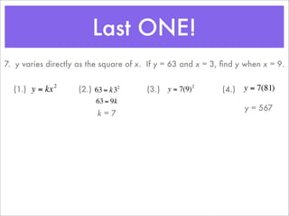 Last ONE!
    7. y varies directly as the square of x. If y = 63 and x = 3, ﬁnd y when x = 9.

                    2
      (1.) y = kx           (2.) 63 = k32       (3.) y = 7(9)         (4.)   y = 7(81)
                                                              2


                                 63 = 9k
                                                                             y = 567
                                  k=7
                        €                   €
€                                                                 €
                        €
 