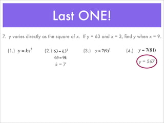 Last ONE!
    7. y varies directly as the square of x. If y = 63 and x = 3, ﬁnd y when x = 9.

                    2
      (1.) y = kx           (2.) 63 = k32       (3.) y = 7(9)         (4.)   y = 7(81)
                                                              2


                                 63 = 9k
                                                                             y = 567
                                  k=7
                        €                   €
€                                                                 €
                        €
 
