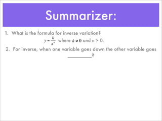 Summarizer:
1. What is the formula for inverse variation?
                      k
                  y = n where k ≠ 0 and n > 0.
                     x
2. For inverse, when one variable goes down the other variable goes
                           _________?
         €           €
 