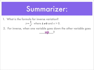 Summarizer:
1. What is the formula for inverse variation?
                      k
                  y = n where k ≠ 0 and n > 0.
                     x
2. For inverse, when one variable goes down the other variable goes
                                up
                           _________?
         €           €
 