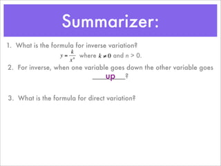 Summarizer:
1. What is the formula for inverse variation?
                      k
                  y = n where k ≠ 0 and n > 0.
                     x
2. For inverse, when one variable goes down the other variable goes
                                up
                           _________?
         €           €

3. What is the formula for direct variation?
 