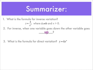 Summarizer:
1. What is the formula for inverse variation?
                      k
                  y = n where k ≠ 0 and n > 0.
                     x
2. For inverse, when one variable goes down the other variable goes
                                up
                           _________?
         €           €

3. What is the formula for direct variation? y = kx n



                                    €
 