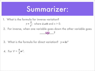 Summarizer:
1. What is the formula for inverse variation?
                      k
                  y = n where k ≠ 0 and n > 0.
                     x
2. For inverse, when one variable goes down the other variable goes
                                up
                           _________?
         €           €

3. What is the formula for direct variation? y = kx n

          4 2
4. For V = πr :
          3
                                    €


    €
 
