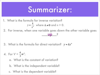 Summarizer:
1. What is the formula for inverse variation?
                      k
                  y = n where k ≠ 0 and n > 0.
                     x
2. For inverse, when one variable goes down the other variable goes
                                up
                           _________?
         €           €

3. What is the formula for direct variation? y = kx n

          4 2
4. For V = πr :
          3
                                    €
    a. What is the constant of variation?

    € What is the independent variable?
    b.
    c. What is the dependent variable?
 