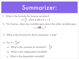 Summarizer:
1. What is the formula for inverse variation?
                      k
                  y = n where k ≠ 0 and n > 0.
                     x
2. For inverse, when one variable goes down the other variable goes
                                up
                           _________?
         €           €

3. What is the formula for direct variation? y = kx n

          4 2
4. For V = πr :
          3
                                    €           4
    a. What is the constant of variation?         π
                                                3
    € What is the independent variable?
    b.
    c. What is the dependent variable?
                                  €
 