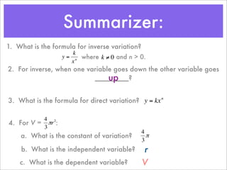 Summarizer:
1. What is the formula for inverse variation?
                      k
                  y = n where k ≠ 0 and n > 0.
                     x
2. For inverse, when one variable goes down the other variable goes
                                up
                           _________?
         €           €

3. What is the formula for direct variation? y = kx n

          4 2
4. For V = πr :
          3
                                    €           4
    a. What is the constant of variation?         π
                                                3
    € What is the independent variable?
    b.                                          r
    c. What is the dependent variable?
                                  €             V
 