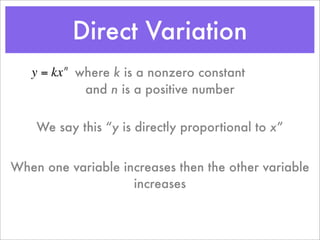 Direct Variation
   y = kx where k is a nonzero constant
         n


           and n is a positive number


    We say this “y is directly proportional to x”


When one variable increases then the other variable
                    increases
 