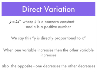 Direct Variation
    y = kx where k is a nonzero constant
          n


            and n is a positive number


     We say this “y is directly proportional to x”


When one variable increases then the other variable
                    increases

also the opposite - one decreases the other decreases
 