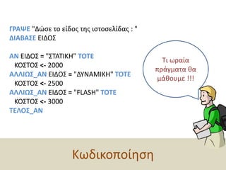 ΓΡΑΨΕ "Δώσε το είδος της ιστοσελίδας : " ΔΙΑΒΑΣΕ ΕΙΔΟΣ   ΑΝ ΕΙΔΟΣ = "ΣΤΑΤΙΚΗ" ΤΟΤΕ   ΚΟΣΤΟΣ <- 2000ΑΛΛΙΩΣ_ΑΝ ΕΙΔΟΣ = "ΔΥΝΑΜΙΚΗ" ΤΟΤΕ   ΚΟΣΤΟΣ <- 2500ΑΛΛΙΩΣ_ΑΝ ΕΙΔΟΣ = "FLASH" ΤΟΤΕ   ΚΟΣΤΟΣ <- 3000ΤΕΛΟΣ_ΑΝΤι ωραία πράγματα θα μάθουμε !!!Κωδικοποίηση