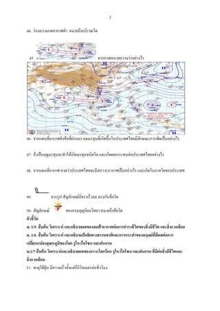 3 
 
44. รองค
        ความกดอากา ํา หมายถึงบริเวณใด
                 าศต่     ถึ                บริเวณที่มีความกดอา ํา ความ
                                                  ที          ากาศต่  มหนาแนนต่า
                                                                                ํ
                                            อุณหภูมิสูง
                                                  มิ


    45.                                 จากภาพหมาย
                                        จ        ยความวาอยาง ง. รองความกดอากาศตํํา
                                                             งไร                 ต่




46. จากแ ่อากาศ งขอที่ผานม ลมมรสุมที่เกิดขึ้นในปร
        แผนที ศดั             มา                    ระเทศไทยมีลักษณะการพััดเปนอยางไร
                                                              ลั                     ร
    พัดจจากประเทศจีน าสูประเท
                    นเข      ทศไทย
47. ถาเปนฤดูมรสุมจ าใหเกิดมร มชนิดใด แ ดผลกร
        ป         จะทํ        รสุ       และเกิ     ระทบตอประเทศไทยอยาง
                                                                        งไร
    ง. ลม มตะวัน
        มมรสุ      นออกเฉียงเหนอ ทําใหอาก
                               นื        กาศหนาวเย็นและแหงแลง
48. จากแ ่อากาศ คาดวาประเท
        แผนที ศ               ทศไทยจะมีสสภาวะอากาศเปนอยางไร แ ดในภาค
                                                              และเกิ    คใดของประเเทศ
    . ภาาคกลางของป ประเทศเกิดฝน
                              นตกหนัก


49.          จากรูป สัญลักษณอตราเร็วลม ต บขอใด
                            อั          ตรงกั                      18-22

50. สัญลกษณ
          ลั              ของกรมอตุนิยมวิทยา หมายถึงขอใด
                                   อุ                  ใ              ฝนฟาคะนอง
ตัวชี้วัด
ม. 1/5 สืบคน วิเคราะ และอธิบายผลของลมฟาอากาศตอการดํารงชีวตข งมีชีวต และสิ่งแวดลอม
                     ะห                    ฟ         ก       ิ ของสิ่    ิ           ล
ม. 1/6 สืบคน วิเคราะ และอธิบายปจจัยทางธ
                     ะห                   ธรรมชาติและการกระทําขอ ษยทมผ อการ
                                                                 องมนุ ี่ ีผลต
เปลี่ยนแปลงอุณหภูมิของโลก รูโหวโอโซน และ   ะฝนกรด
ม.1/7 สืบ น วิเคราะหและอธิบายผ
          บค        ห            ผลของภาวะโ อน รูโหวโอโซน และฝนกรด ที่มตอสิ่งมีชีวิตแล
                                            โลกร       ว                   ีต       ละ
สิ่งแวดลอม
         ล
51. พายุใตฝุน มีความ วตั้งแตกกโลเมตรตอชัว
                     มเร็       ี่ ิ         วโมง
                                             ่               118 ขึ้นไป
 
