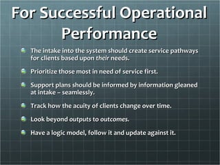 For Successful Operational Performance The intake into the system should create service pathways for clients based upon  their  needs. Prioritize those most in need of service first. Support plans should be informed by information gleaned at intake – seamlessly. Track how the acuity of clients change over time. Look beyond  outputs  to  outcomes. Have a logic model, follow it and update against it. 