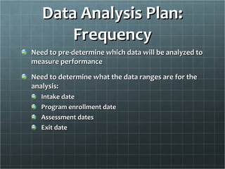 Data Analysis Plan: Frequency Need to pre-determine which data will be analyzed to measure performance Need to determine what the data ranges are for the analysis: Intake date Program enrollment date Assessment dates Exit date 