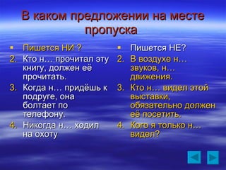 В каком предложении на месте пропуска   Пишется НИ ? Кто н… прочитал эту книгу, должен её прочитать. Когда н… придёшь к подруге, она болтает по телефону. Никогда н… ходил на охоту Пишется НЕ? В воздухе н… звуков, н… движения. Кто н… видел этой выставки, обязательно должен её посетить. Кого я только н… видел? 