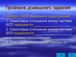 Проверка домашнего задания Беседа о БСП. Дополните предложения: 1. Смысловые отношения между частями БСП  передаются  ___________________. 2. Смысловые отношения между частями БСП  выражаются  ___________________, чем в союзных предложениях. 3. Знаки препинания в БСП зависят от ___________. 
