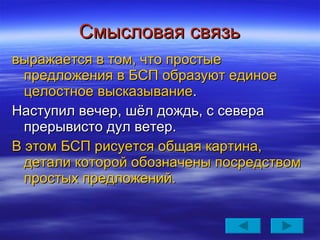 Смысловая связь выражается в том, что простые предложения в БСП образуют единое целостное высказывание . Наступил вечер, шёл дождь, с севера прерывисто дул ветер. В этом БСП рисуется общая картина, детали которой обозначены посредством простых предложений. 