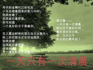 原文
号手的金喇叭已经吹起，
小鸟也唱着甜美的歌儿叫你。
别再贪睡了，
别再留恋着梦里。
                  请记着——
你可知道，
                  一天只有一次清晨，
一个美好的日子等着你。
                  别让这可爱的时刻，
                  像水消失在沙里。
花儿露出鲜艳的面孔向日出敬礼，
                  你，为什么不
树上的松鼠也正欢欣地跳跃。
                  和太阳比赛早起？
别再贪睡，
别再留恋着梦里。
你可知道，
一个清新的日子等着你。


一天只有一次清晨
 
