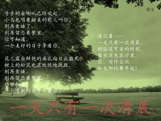 原文
号手的金喇叭已经吹起，
小鸟也唱着甜美的歌儿叫你。
别再贪睡了，
别再留恋着梦里。
                  请记着——
你可知道，
                  一天只有一次清晨，
一个美好的日子等着你。
                  别让这可爱的时刻，
                  像水消失在沙里。
花儿露出鲜艳的面孔向日出敬礼，
                  你，为什么不
树上的松鼠也正欢欣地跳跃。
                  和太阳比赛早起？
别再贪睡，
别再留恋着梦里。
你可知道，
一个清新的日子等着你。


一天只有一次清晨
 