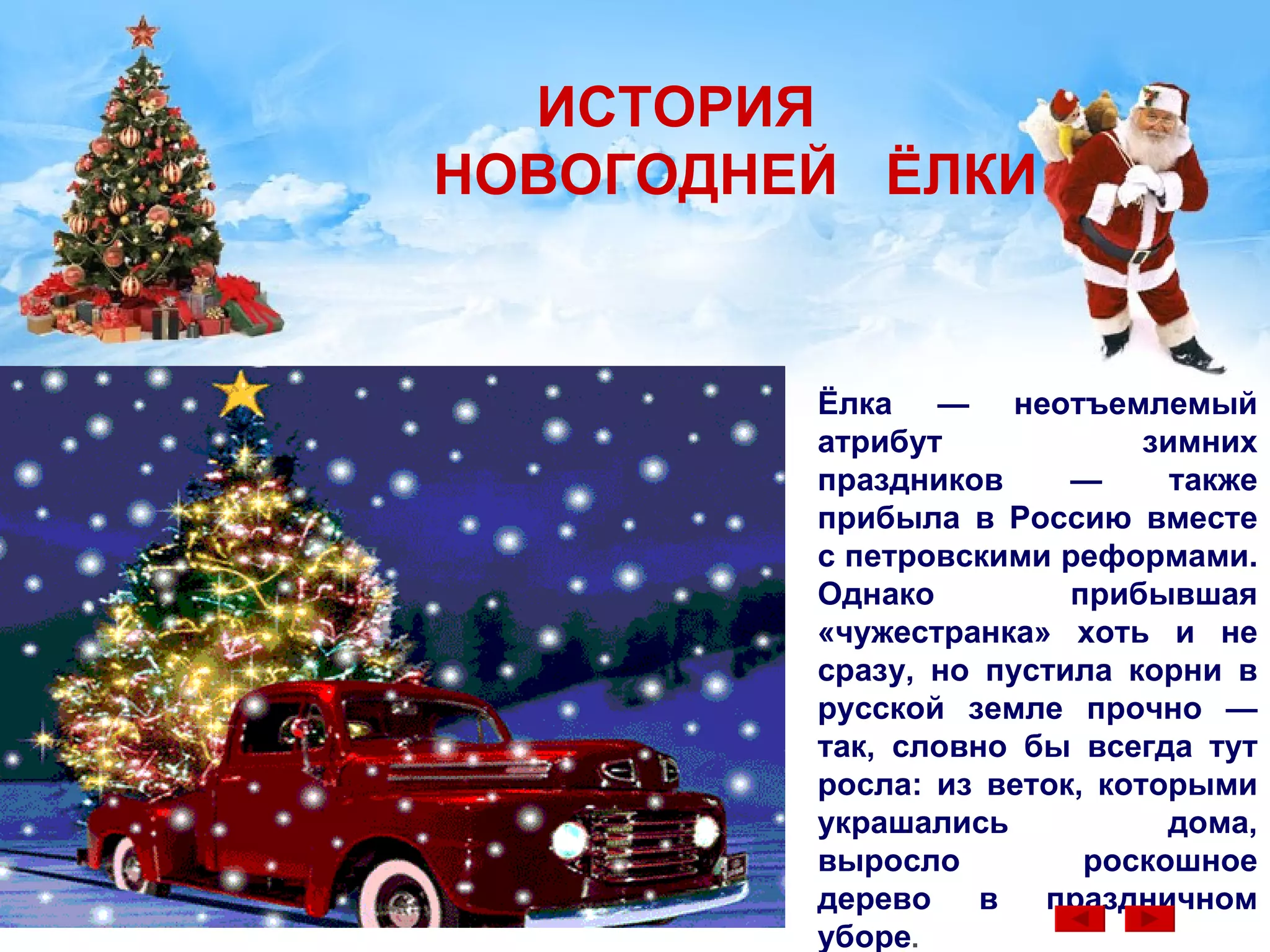 ИСТОРИЯ   НОВОГОДНЕЙ   ЁЛКИ Ёлка — неотъемлемый атрибут зимних праздников — также прибыла в Россию вместе с петровскими реформами.  Однако прибывшая «чужестранка» хоть и не сразу, но пустила корни в русской земле прочно — так, словно бы всегда тут росла: из веток, которыми украшались дома, выросло роскошное дерево в праздничном уборе .  