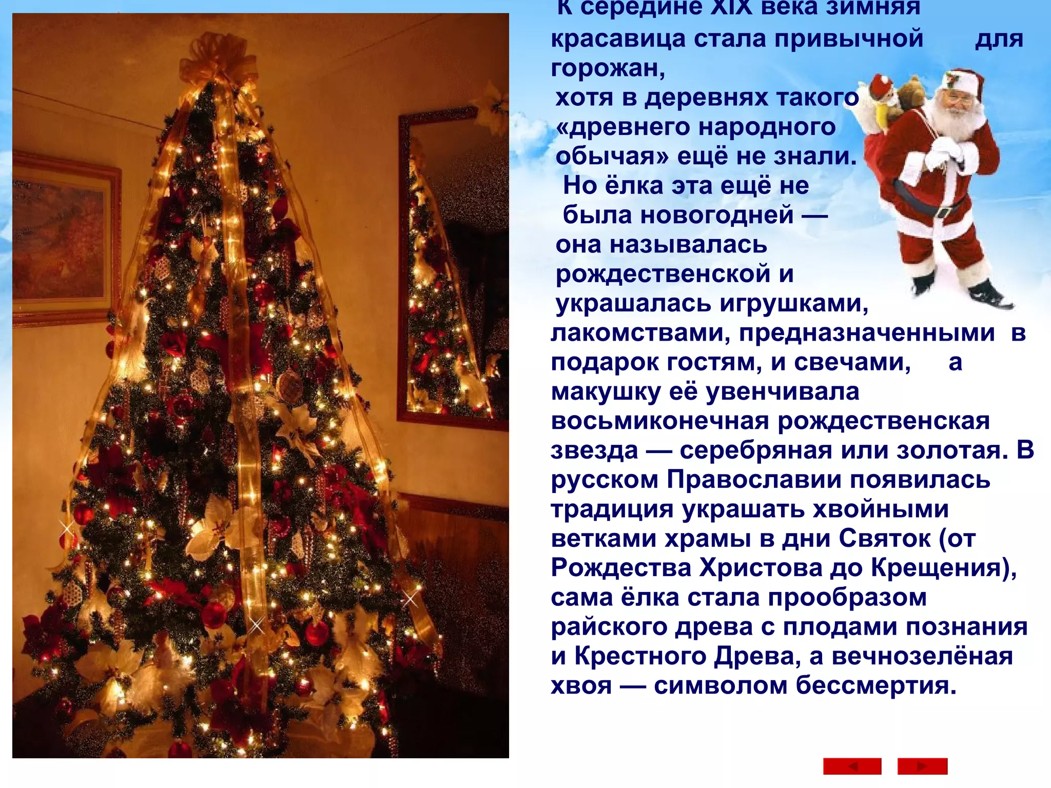 К середине XIX века зимняя красавица стала привычной  для горожан,  хотя в деревнях такого  «древнего народного  обычая» ещё не знали.  Но ёлка эта ещё не  была новогодней —  она называлась  рождественской и  украшалась игрушками,  лакомствами, предназначенными  в подарок гостям, и свечами,  а макушку её увенчивала восьмиконечная рождественская звезда — серебряная или золотая. В русском Православии появилась традиция украшать хвойными ветками храмы в дни Святок (от Рождества Христова до Крещения), сама ёлка стала прообразом райского древа с плодами познания и Крестного Древа, а вечнозелёная хвоя — символом бессмертия.  