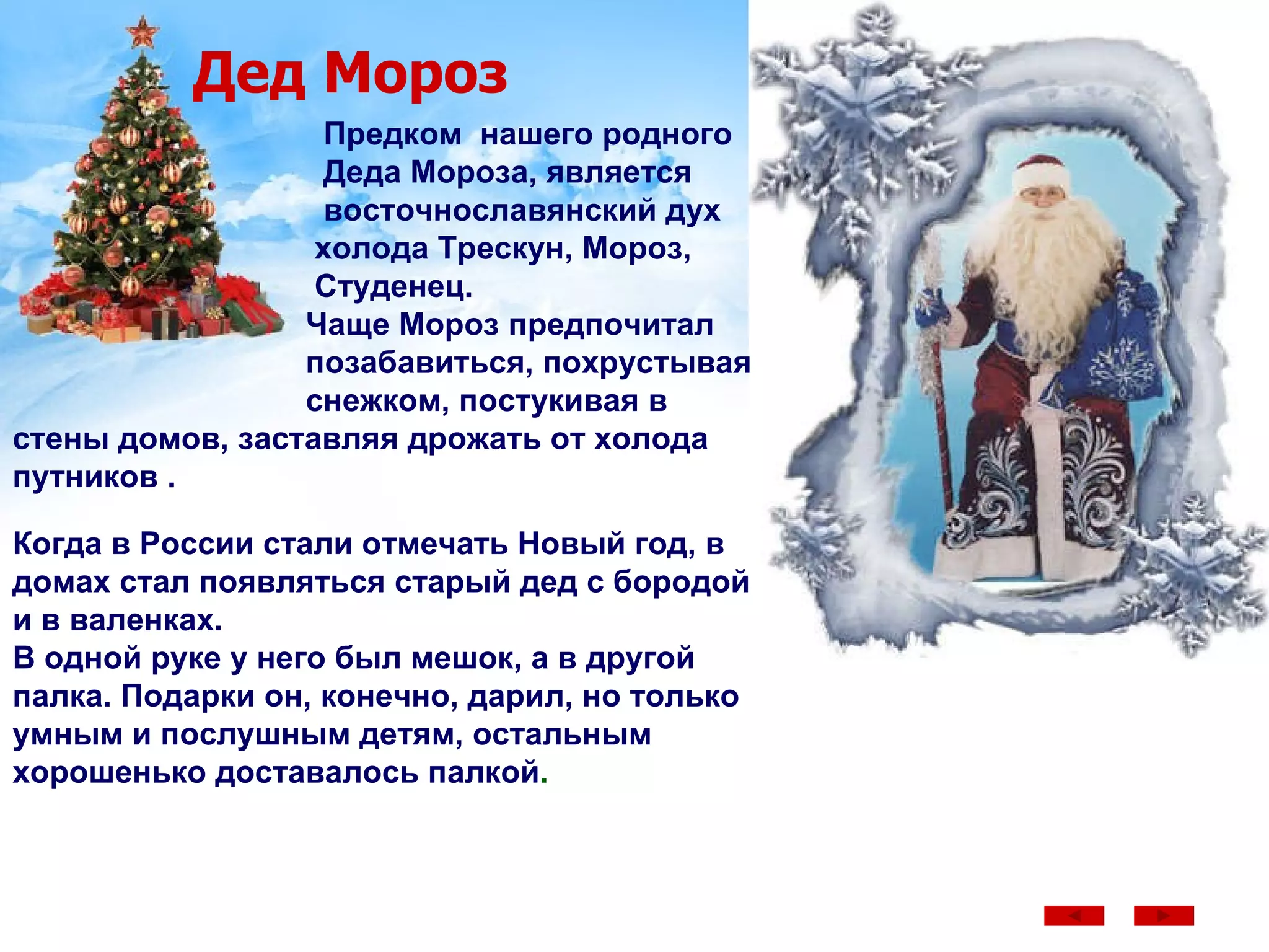 Дед Мороз Предком  нашего родного  Деда Мороза, является восточнославянский дух  холода Трескун, Мороз,   Студенец.  Чаще Мороз предпочитал  позабавиться, похрустывая снежком, постукивая в стены домов, заставляя дрожать от холода путников .  Когда в России стали отмечать Новый год, в домах стал появляться старый дед с бородой и в валенках.  В одной руке у него был мешок, а в другой палка. Подарки он, конечно, дарил, но только умным и послушным детям, остальным хорошенько доставалось палкой . 