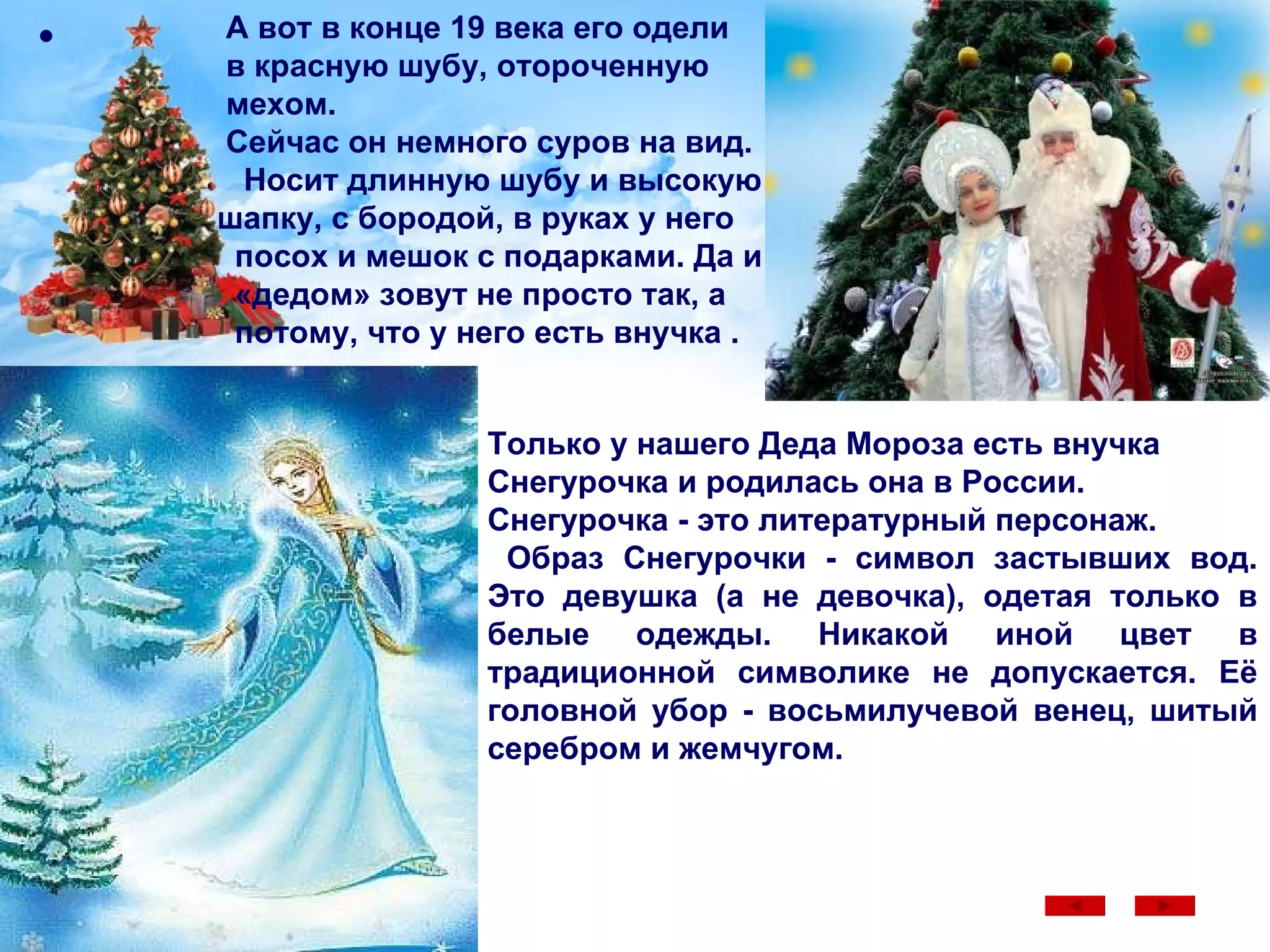 А вот в конце 19 века его одели в красную шубу, отороченную  мехом.  Сейчас он немного суров на вид.  Носит длинную шубу и высокую  шапку, с бородой, в руках у него  посох и мешок с подарками. Да и «дедом» зовут не просто так, а потому, что у него есть внучка .  Только у нашего Деда Мороза есть внучка Снегурочка и родилась она в России. Снегурочка - это литературный персонаж. Образ Снегурочки - символ застывших вод. Это девушка (а не девочка), одетая только в белые одежды. Никакой иной цвет в традиционной символике не допускается. Её головной убор - восьмилучевой венец, шитый серебром и жемчугом.  