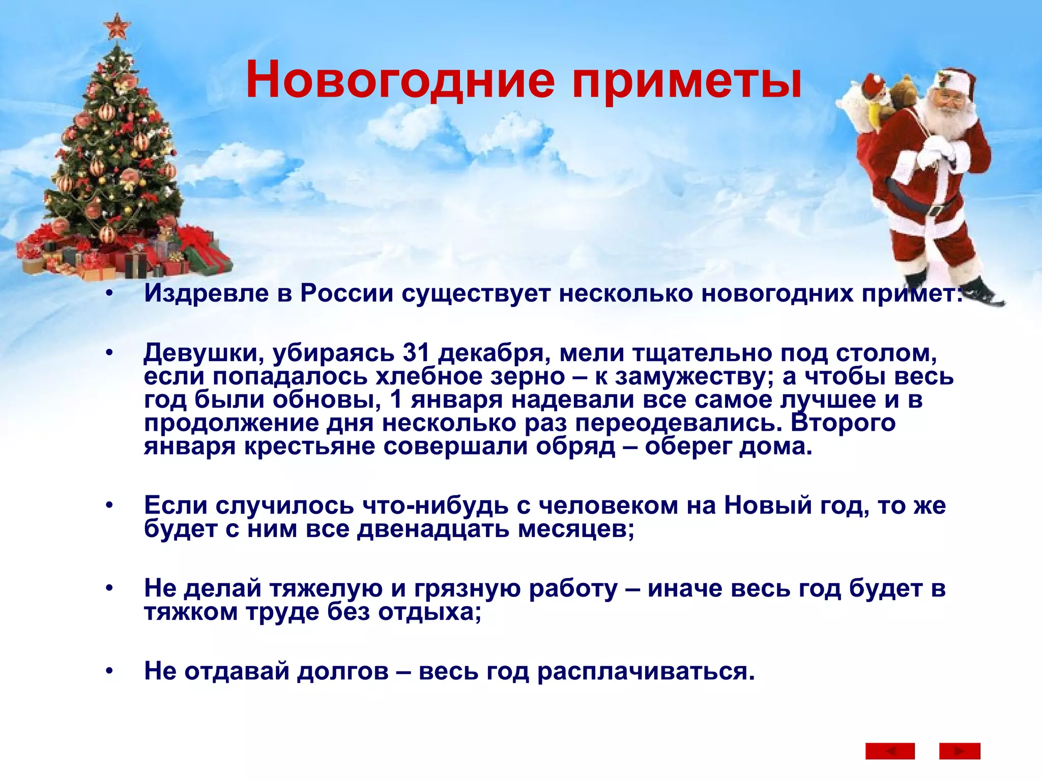 Новогодние приметы Издревле в России существует несколько новогодних примет: Девушки, убираясь 31 декабря, мели тщательно под столом, если попадалось хлебное зерно – к замужеству; а чтобы весь год были обновы, 1 января надевали все самое лучшее и в продолжение дня несколько раз переодевались. Второго января крестьяне совершали обряд – оберег дома. Если случилось что-нибудь с человеком на Новый год, то же будет с ним все двенадцать месяцев; Не делай тяжелую и грязную работу – иначе весь год будет в тяжком труде без отдыха; Не отдавай долгов – весь год расплачиваться.  