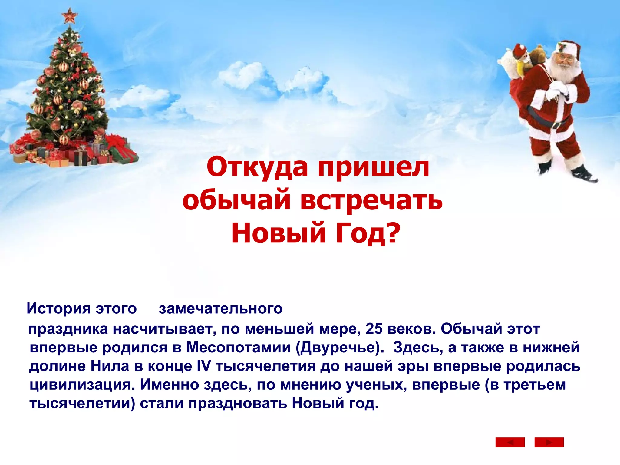 Откуда пришел   обычай встречать    Новый Год? История этого  замечательного  праздника насчитывает, по меньшей мере, 25 веков. Обычай этот впервые родился в Месопотамии (Двуречье).  Здесь, а также в нижней долине Нила в конце IV тысячелетия до нашей эры впервые родилась цивилизация. Именно здесь, по мнению ученых, впервые (в третьем тысячелетии) стали праздновать Новый год.  