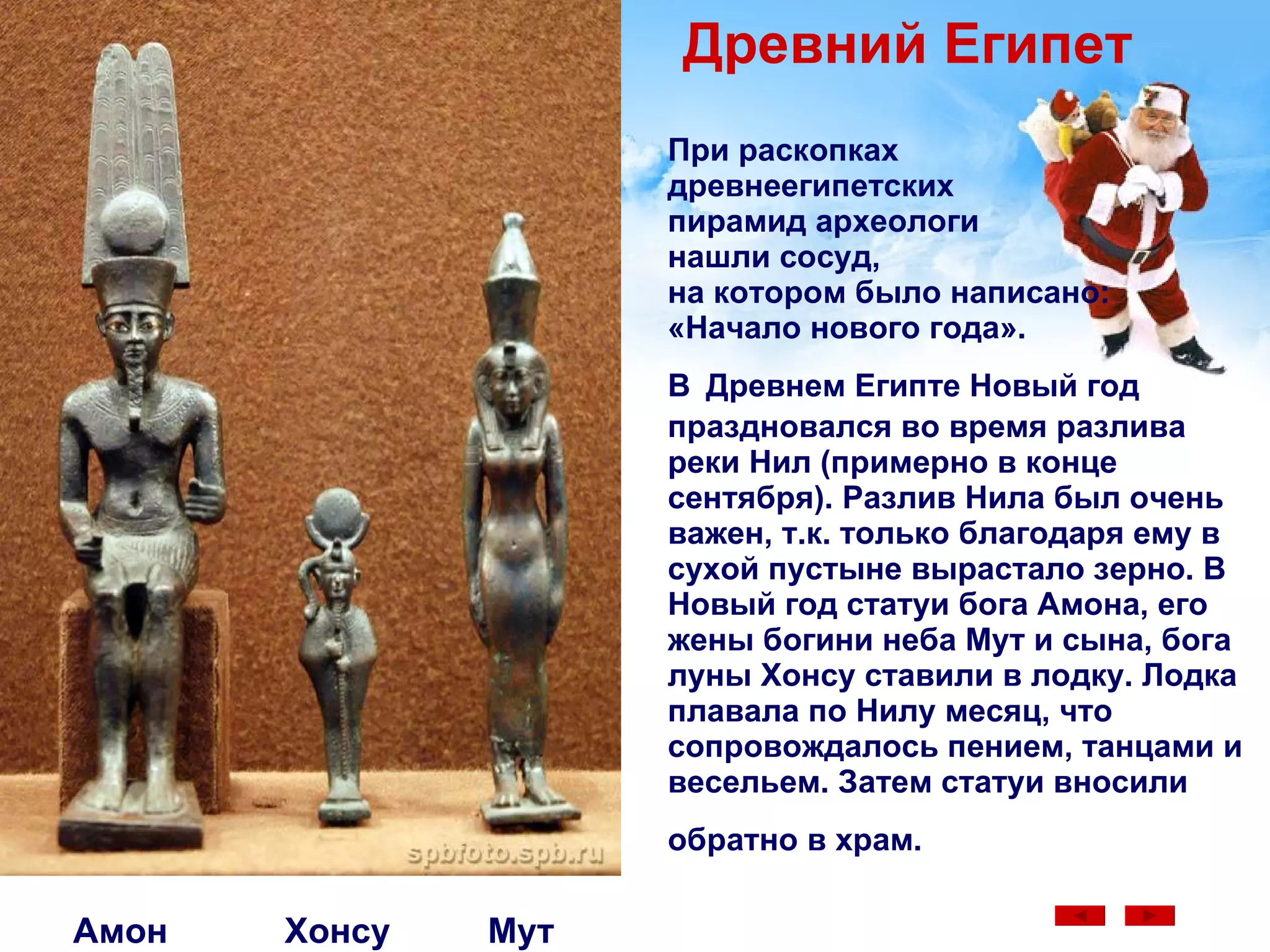 При раскопках  древнеегипетских  пирамид археологи  нашли сосуд,  на котором было написано:  «Начало нового года».  В   Древнем Египте Новый год праздновался во время разлива реки Нил (примерно в конце сентября). Разлив Нила был очень важен, т.к. только благодаря ему в сухой пустыне вырастало зерно. В Новый год статуи бога Амона, его жены богини неба Мут и сына, бога луны Хонсу ставили в лодку. Лодка плавала по Нилу месяц, что сопровождалось пением, танцами и весельем. Затем статуи вносили   обратно в храм.   Амон  Хонсу  Мут Древний Египет 