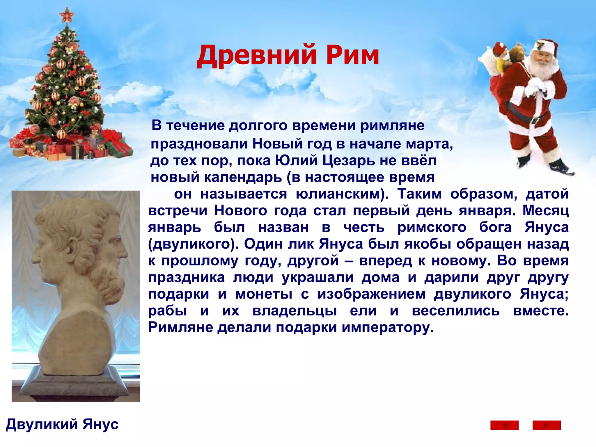 Древний Рим В течение долгого времени римляне  праздновали Новый год в начале марта,  до тех пор, пока Юлий Цезарь не ввёл  новый календарь (в настоящее время  он называется юлианским). Таким образом, датой встречи Нового года стал первый день января. Месяц январь был назван в честь римского бога Януса (двуликого). Один лик Януса был якобы обращен назад к прошлому году, другой – вперед к новому. Во время праздника люди украшали дома и дарили друг другу подарки и монеты с изображением двуликого Януса; рабы и их владельцы ели и веселились вместе. Римляне делали подарки императору.  Двуликий Янус 