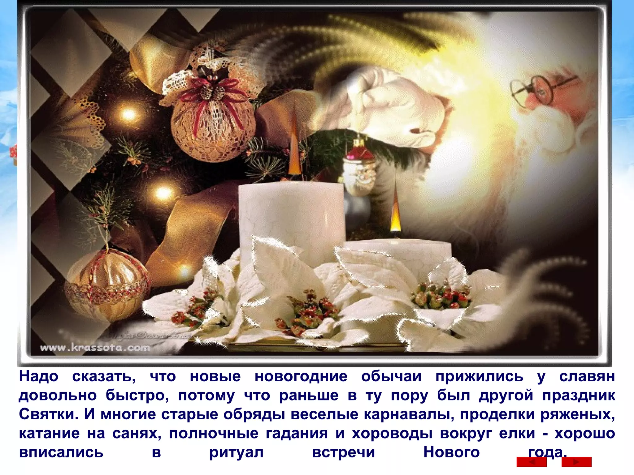 Надо сказать, что новые новогодние обычаи прижились у славян довольно быстро, потому что раньше в ту пору был другой праздник Святки. И многие старые обряды веселые карнавалы, проделки ряженых, катание на санях, полночные гадания и хороводы вокруг елки - хорошо вписались в ритуал встречи Нового года.  