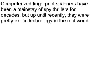 Computerized fingerprint scanners have
been a mainstay of spy thrillers for
decades, but up until recently, they were
pretty exotic technology in the real world.
 