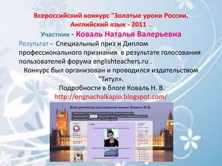 Всероссийский конкурс "Золотые уроки России.
                 Английский язык - 2011 .
      Участник - Коваль Наталья Валерьевна
Результат - Специальный приз и Диплом
профессионального признания в результате голосования
пользователей форума englishteachers.ru .
 Конкурс был организован и проводился издательством
                         "Титул».
             Подробности в блоге Коваль Н. В.
            http://engnachalkapio.blogspot.com/
 