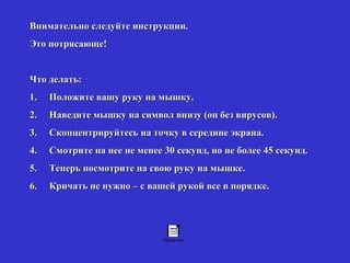 Внимательно следуйте инструкции. Это потрясающе!   Что делать: 1.     Положите вашу руку на мышку. 2.     Наведите мышку на символ внизу (он без вирусов). 3.     Сконцентрируйтесь на точку в середине экрана. 4.     Смотрите на нее не менее 30 секунд, но не более 45 секунд. 5.     Теперь посмотрите на свою руку на мышке. 6.     Кричать не нужно – с вашей рукой все в порядке. 
